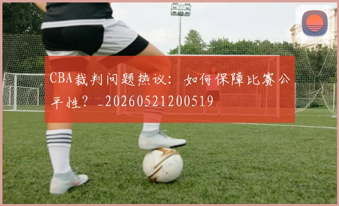 CBA裁判问题热议:如何保障比赛公平性?_20260521200519