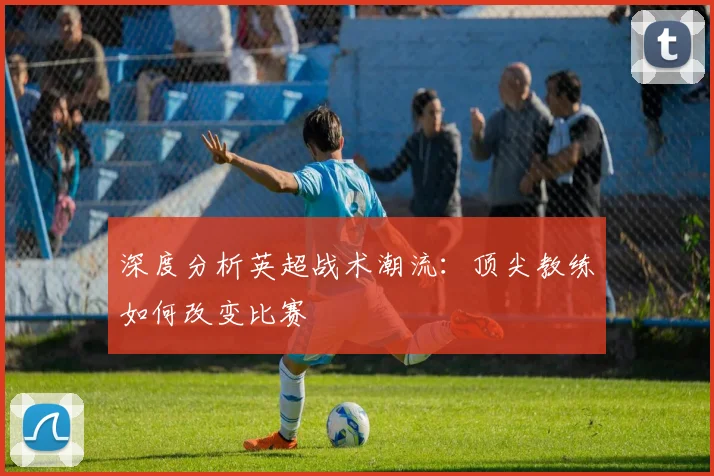 深度分析英超战术潮流：顶尖教练如何改变比赛