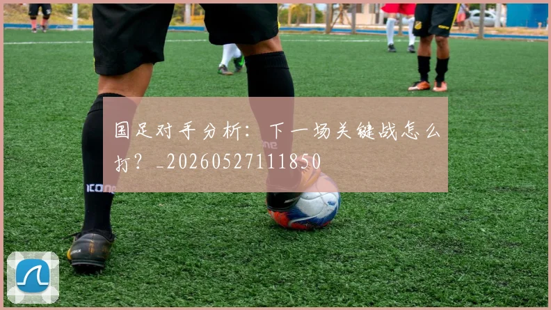 国足对手分析:下一场关键战怎么打?_20260527111850
