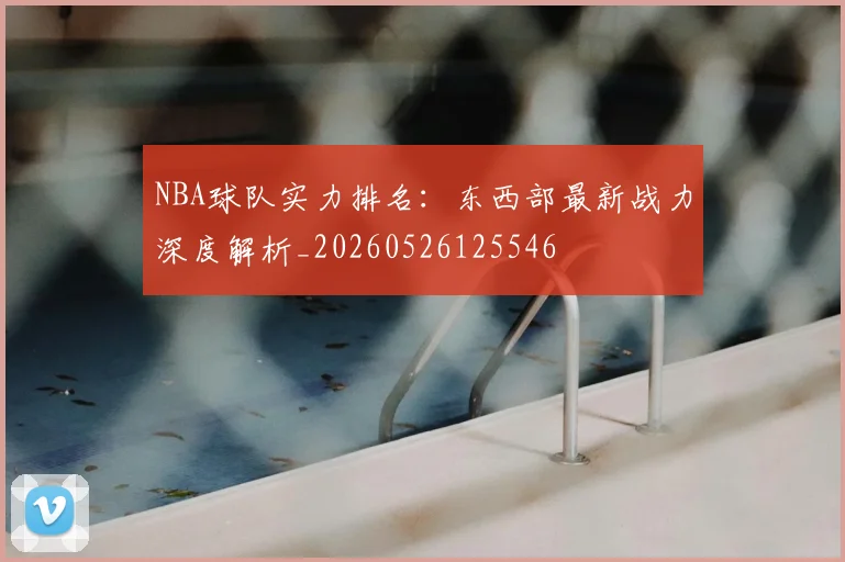 NBA球队实力排名:东西部最新战力深度解析_20260526125546