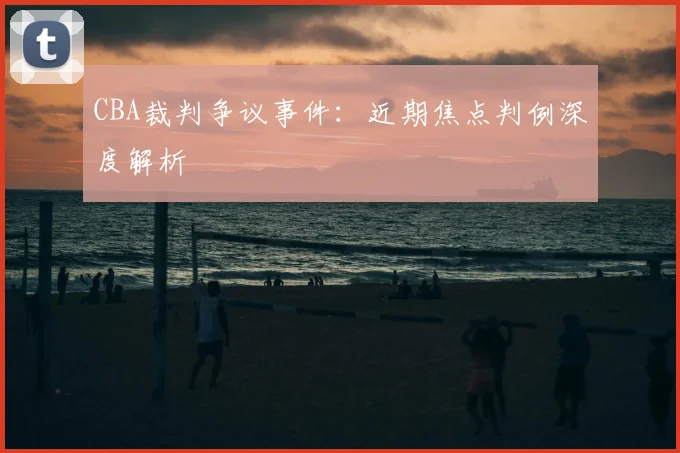 CBA裁判争议事件：近期焦点判例深度解析