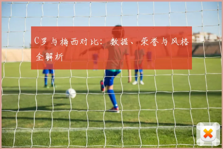C罗与梅西对比:数据、荣誉与风格全解析
