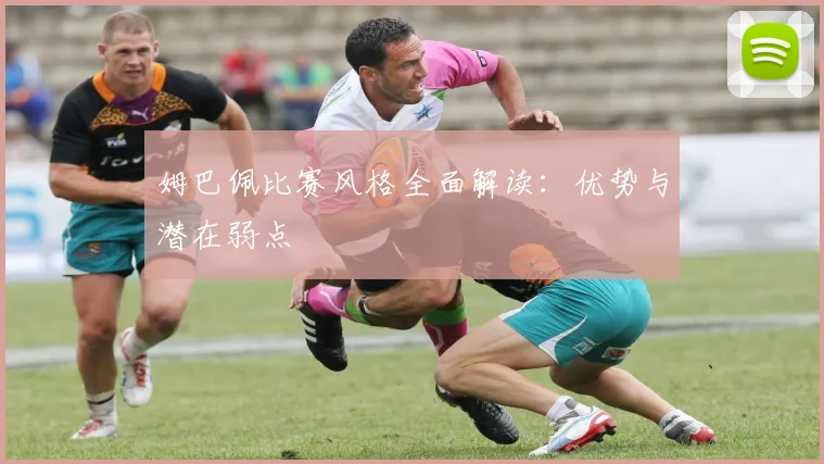 姆巴佩比赛风格全面解读：优势与潜在弱点